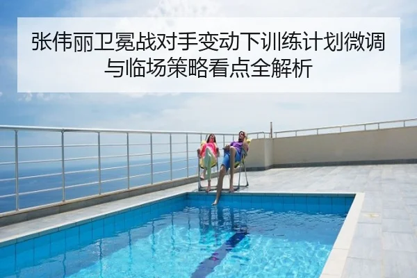 张伟丽卫冕战对手变动下训练计划微调与临场策略看点全解析