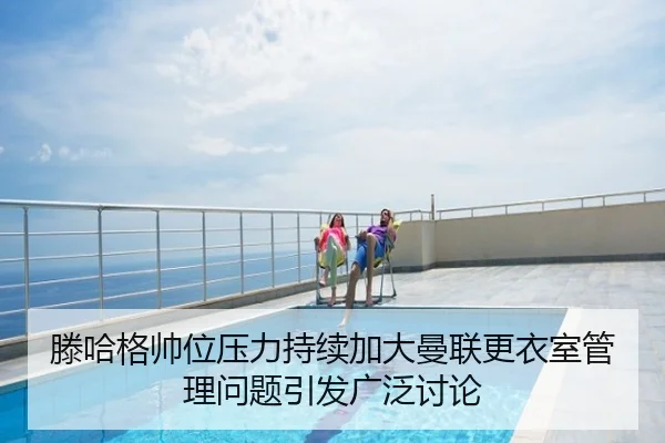 滕哈格帅位压力持续加大曼联更衣室管理问题引发广泛讨论