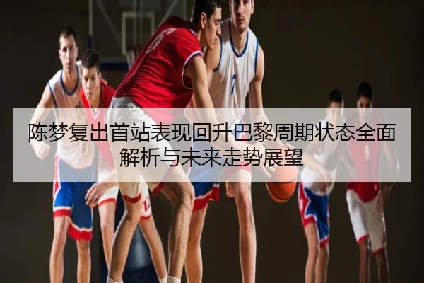 陈梦复出首站表现回升巴黎周期状态全面解析与未来走势展望