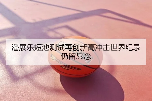 潘展乐短池测试再创新高冲击世界纪录仍留悬念