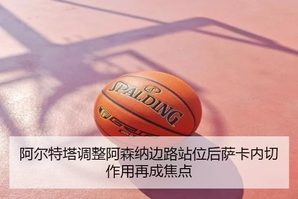 阿尔特塔调整阿森纳边路站位后萨卡内切作用再成焦点