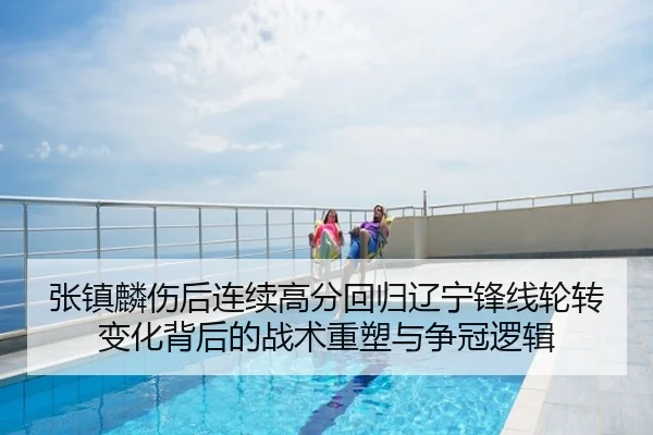 张镇麟伤后连续高分回归辽宁锋线轮转变化背后的战术重塑与争冠逻辑